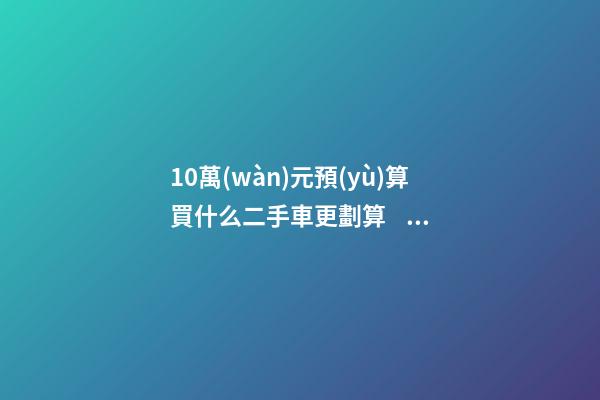 10萬(wàn)元預(yù)算買什么二手車更劃算？BBA品牌也能拿下！